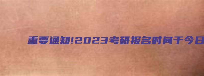 重要通知!2023考研报名时间于今日22时截止