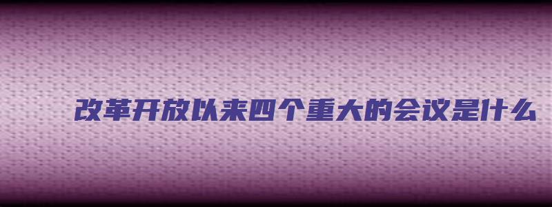 改革开放以来四个重大的会议是什么