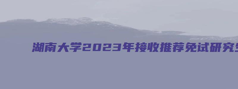 湖南大学2023年接收推荐免试研究生