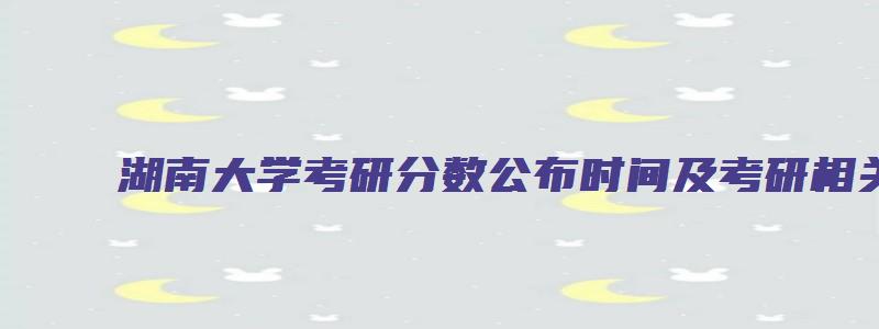 湖南大学考研分数公布时间及考研相关知识