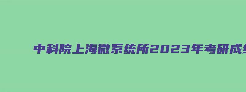 中科院上海微系统所2023年考研成绩查询通知