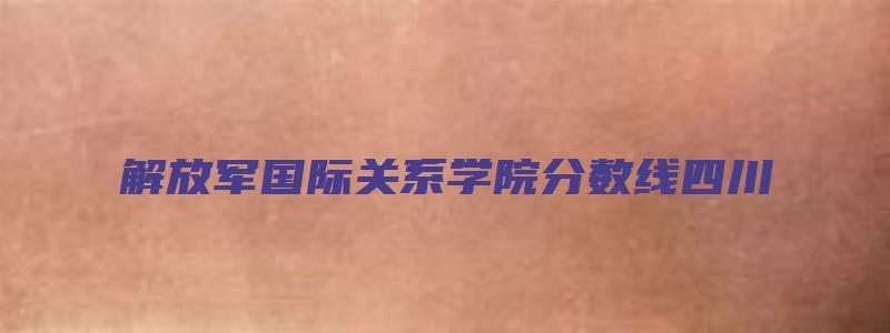 解放军国际关系学院分数线四川