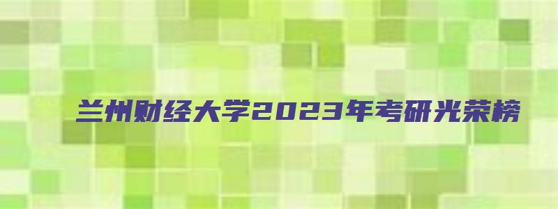 兰州财经大学2023年考研光荣榜