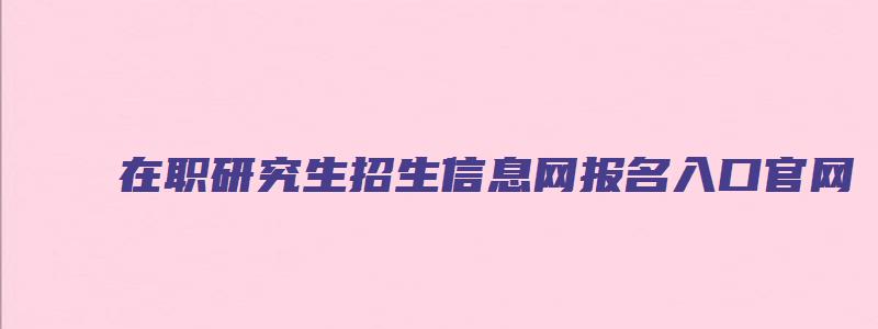 在职研究生招生信息网报名入口官网