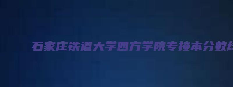 石家庄铁道大学四方学院专接本分数线2023