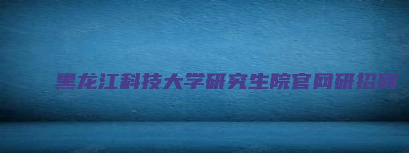 黑龙江科技大学研究生院官网研招网