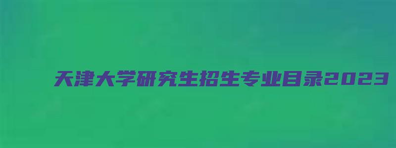 天津大学研究生招生专业目录2023