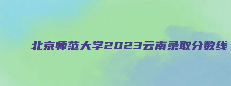 北京师范大学2023云南录取分数线