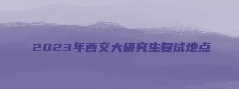 2023年西交大研究生复试地点