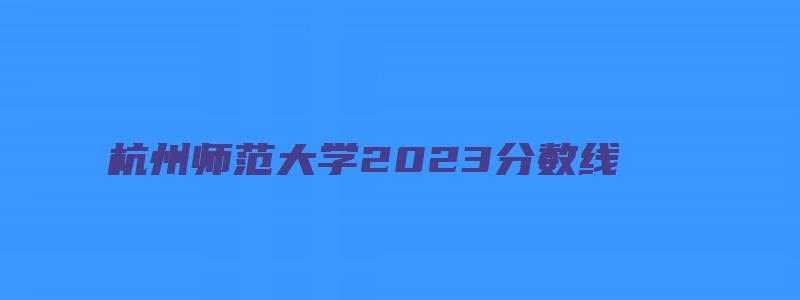 杭州师范大学2023分数线