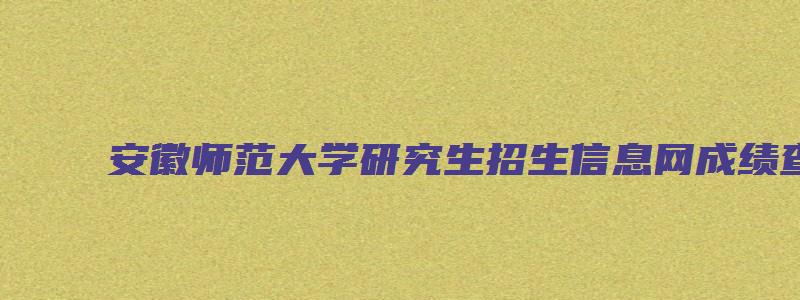 安徽师范大学研究生招生信息网成绩查询