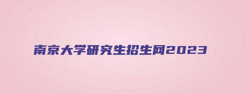 南京大学研究生招生网2023