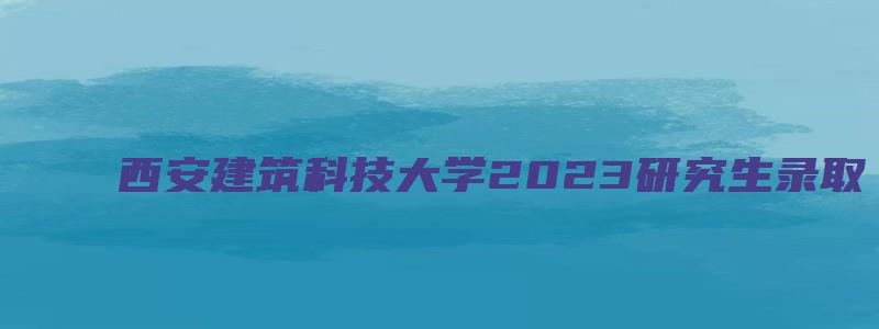 西安建筑科技大学2023研究生录取