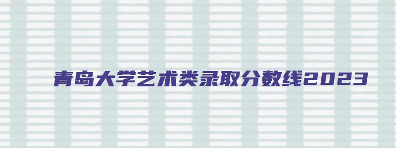 青岛大学艺术类录取分数线2023