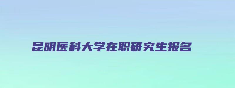 昆明医科大学在职研究生报名