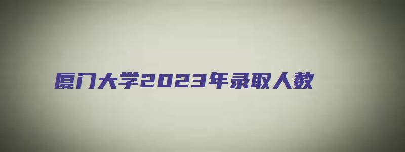 厦门大学2023年录取人数