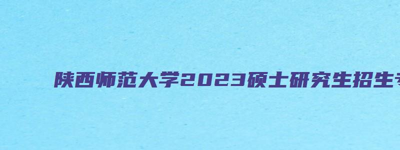 陕西师范大学2023硕士研究生招生专业目录