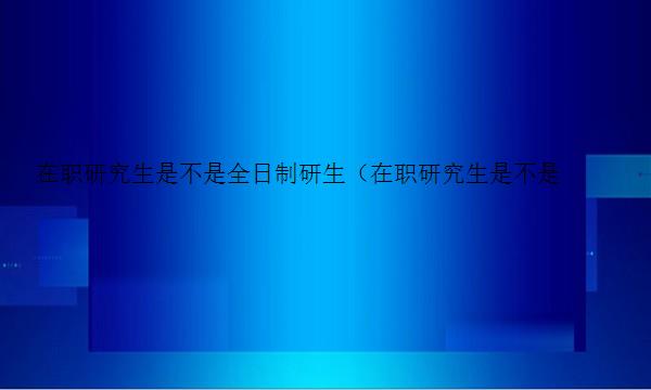 在职研究生是不是全日制研生（在职研究生是不是全日制研生呢）