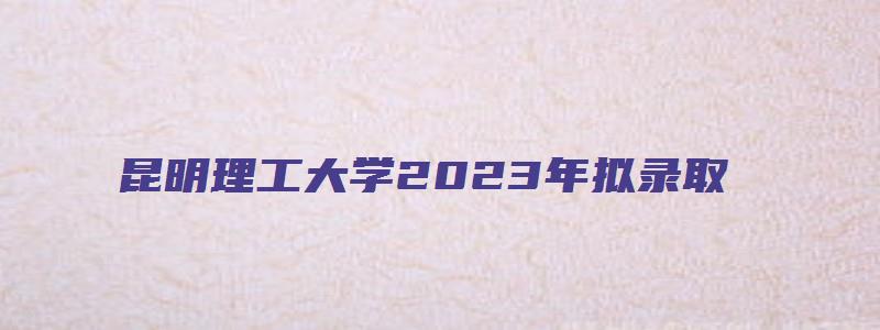 昆明理工大学2023年拟录取