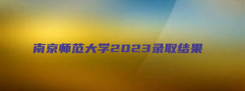 南京师范大学2023录取结果