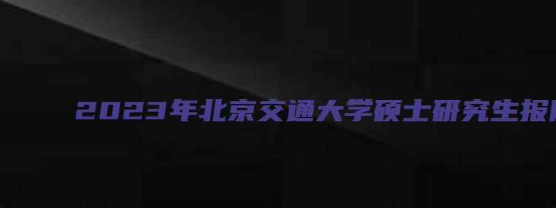 2023年北京交通大学硕士研究生报网报公告