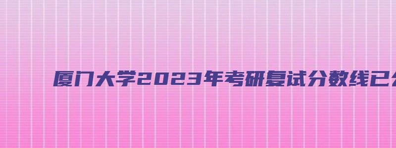 厦门大学2023年考研复试分数线已公布吗