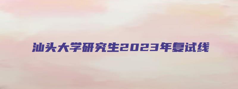 汕头大学研究生2023年复试线