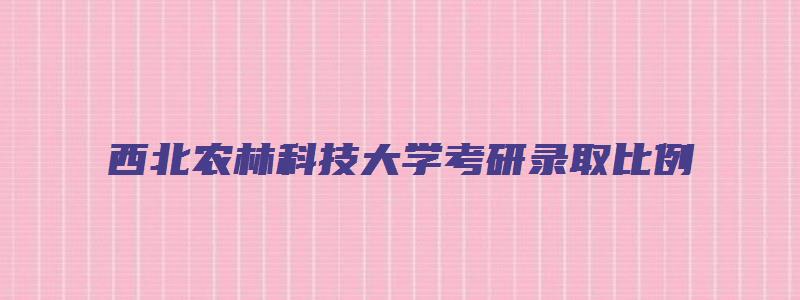 西北农林科技大学考研录取比例