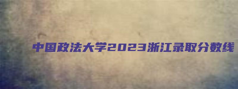 中国政法大学2023浙江录取分数线