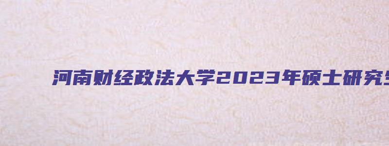 河南财经政法大学2023年硕士研究生招生简章