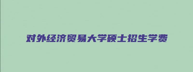 对外经济贸易大学硕士招生学费