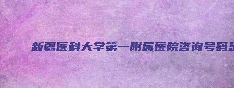 新疆医科大学第一附属医院咨询号码是多少