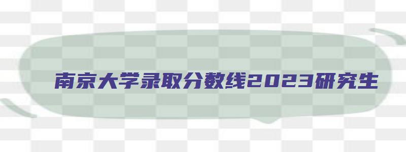 南京大学录取分数线2023研究生