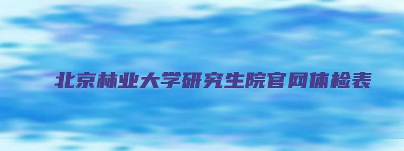 北京林业大学研究生院官网体检表