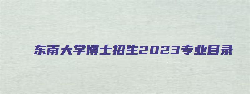 东南大学博士招生2023专业目录