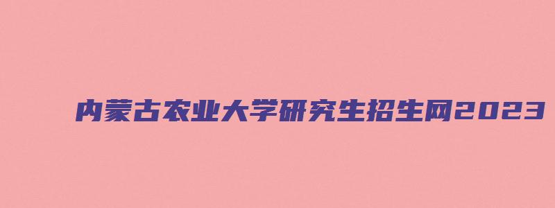 内蒙古农业大学研究生招生网2023