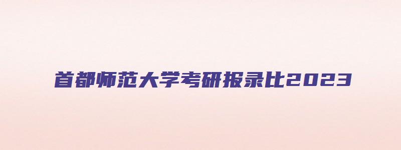 首都师范大学考研报录比2023,录取比例是多少分