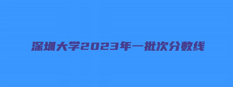 深圳大学2023年一批次分数线