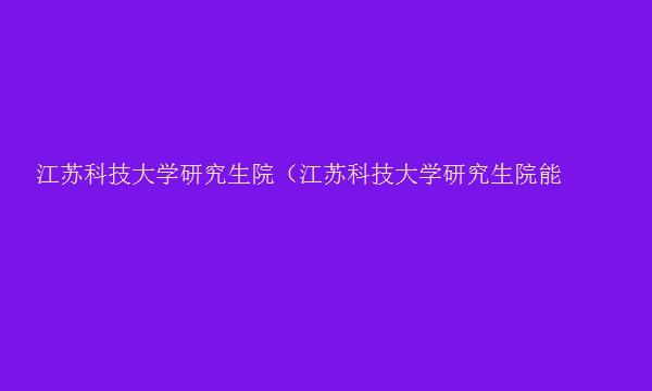 江苏科技大学研究生院（江苏科技大学研究生院能源与动力学院）