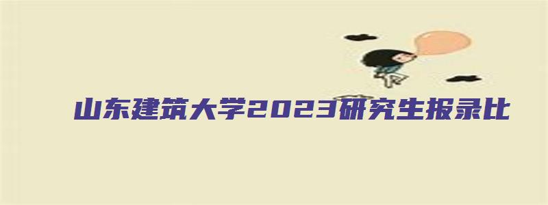 山东建筑大学2023研究生报录比