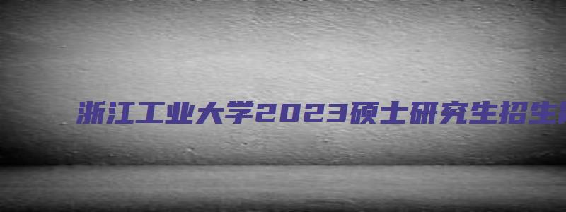 浙江工业大学2023硕士研究生招生简章及答案