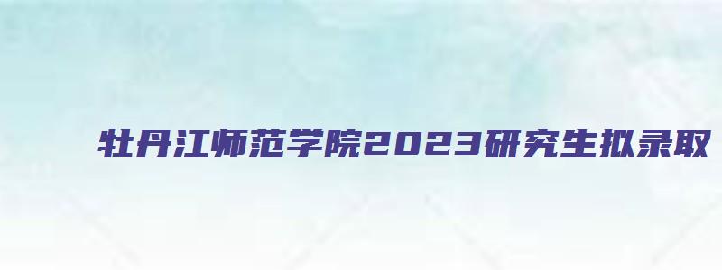 牡丹江师范学院2023研究生拟录取