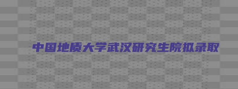 中国地质大学武汉研究生院拟录取