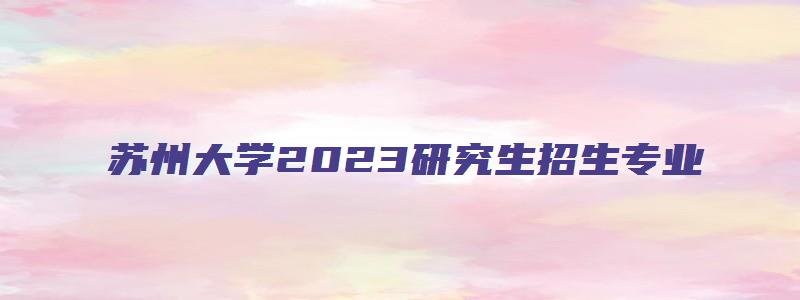 苏州大学2023研究生招生专业