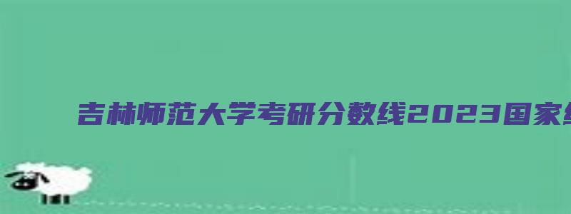 吉林师范大学考研分数线2023国家线