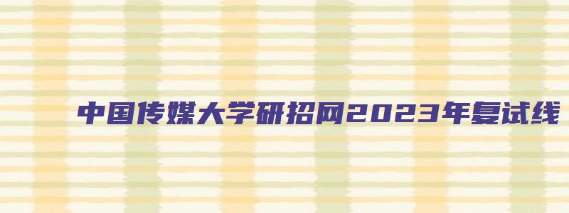 中国传媒大学研招网2023年复试线