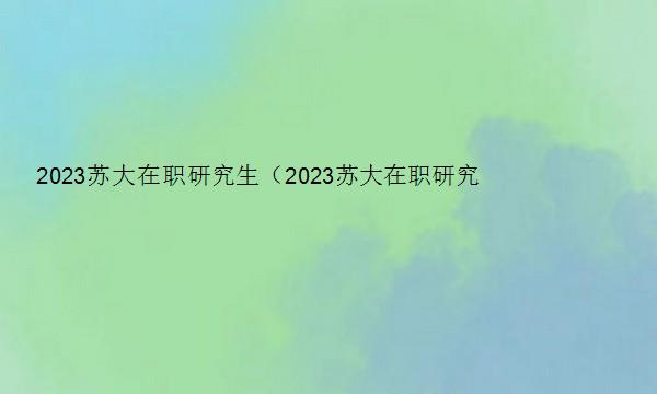 2023苏大在职研究生（2023苏大在职研究生招生简章）