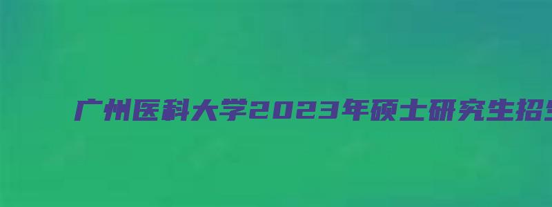 广州医科大学2023年硕士研究生招生复试的通知