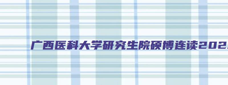 广西医科大学研究生院硕博连读2023年