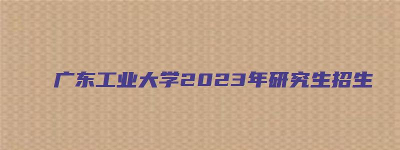 广东工业大学2023年研究生招生